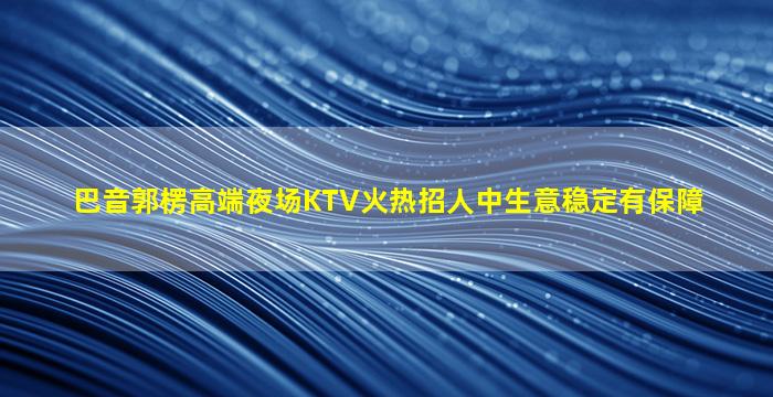 巴音郭楞高端夜场KTV火热招人中生意稳定有保障